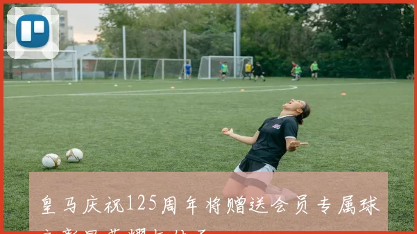 皇马庆祝125周年将赠送会员专属球衣彰显荣耀与传承