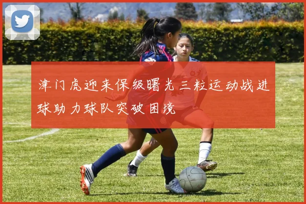 津门虎迎来保级曙光三粒运动战进球助力球队突破困境