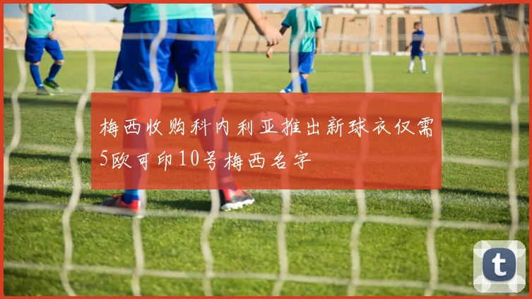 梅西收购科内利亚推出新球衣仅需5欧可印10号梅西名字