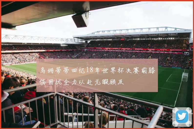 乌姆蒂蒂回忆18年世界杯决赛前膝伤困扰全力以赴无暇顾及