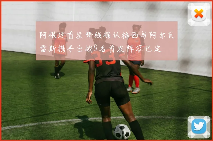 阿根廷首发锋线确认梅西与阿尔瓦雷斯携手出战9名首发阵容已定