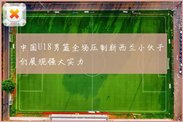 中国U18男篮全场压制新西兰小伙子们展现强大实力