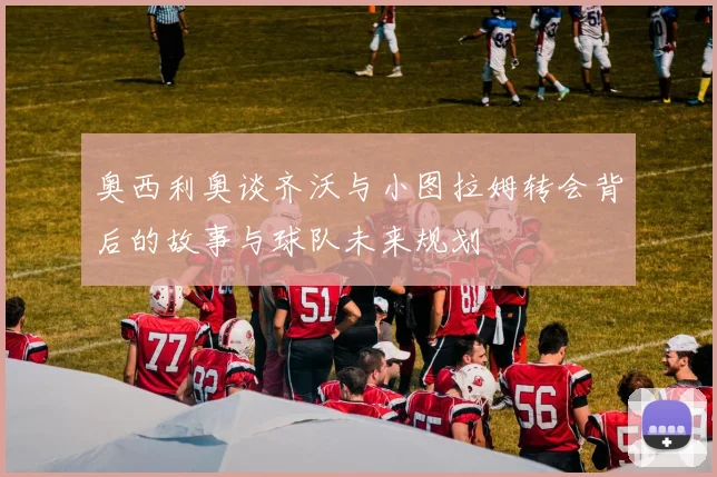 奥西利奥谈齐沃与小图拉姆转会背后的故事与球队未来规划