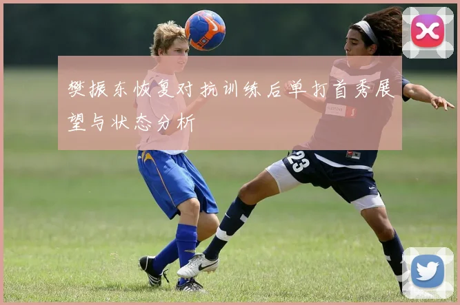 樊振东恢复对抗训练后单打首秀展望与状态分析
