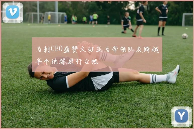 马刺CEO盛赞文班亚马带领队友跨越半个地球进行合练