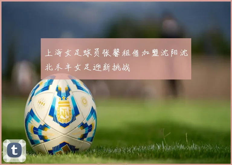 上海女足球员张馨租借加盟沈阳沈北禾丰女足迎新挑战