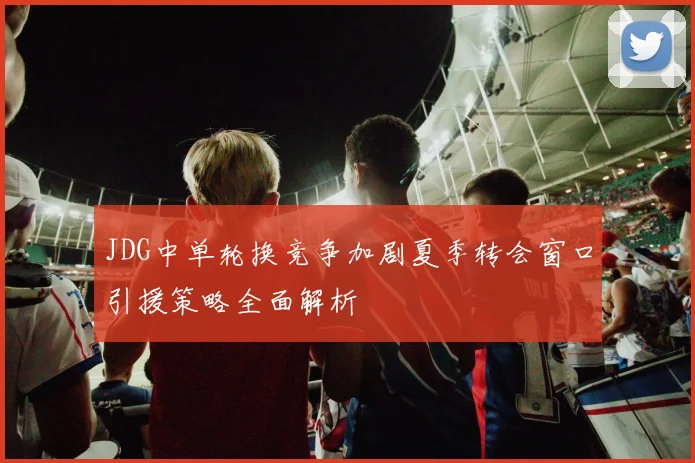 JDG中单轮换竞争加剧夏季转会窗口引援策略全面解析